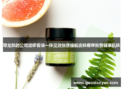 尊龙凯时公司湿疹香油一抹见效快速缓解皮肤瘙痒恢复健康肌肤